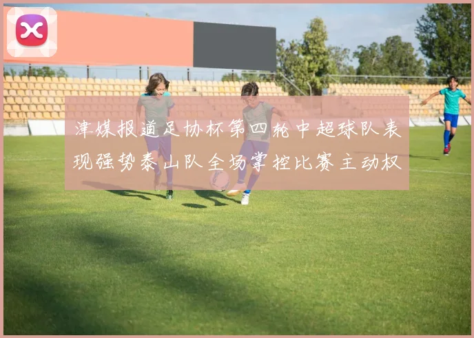 津媒报道足协杯第四轮中超球队表现强势泰山队全场掌控比赛主动权